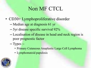 Non MF CTCL
• CD30+ Lymphoproliferative disorder
– Median age at diagnosis 61 yr
– 5yr disease specific survival 92%
– Localisation of disease in head and neck region is
poor prognostic factor
– Types :-
• Primary Cutaneous Anaplastic Large Cell Lymphoma
• Lymphomatoid papulosis
 