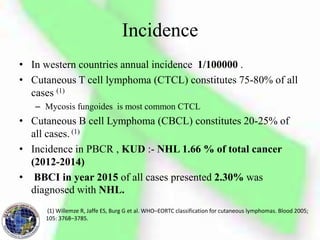 Incidence
• In western countries annual incidence 1/100000 .
• Cutaneous T cell lymphoma (CTCL) constitutes 75-80% of all
cases (1)
– Mycosis fungoides is most common CTCL
• Cutaneous B cell Lymphoma (CBCL) constitutes 20-25% of
all cases. (1)
• Incidence in PBCR , KUD :- NHL 1.66 % of total cancer
(2012-2014)
• BBCI in year 2015 of all cases presented 2.30% was
diagnosed with NHL.
(1) Willemze R, Jaffe ES, Burg G et al. WHO–EORTC classification for cutaneous lymphomas. Blood 2005;
105: 3768–3785.
 