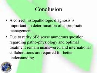 Conclusion
• A correct histopathologic diagnosis is
important in determination of appropriate
management
• Due to rarity of disease numerous question
regarding patho-physiology and optimal
treatment remain unanswered and international
collaborations are required for better
understanding.
 