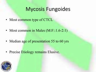 Mycosis Fungoides
• Most common type of CTCL
• Most common in Males (M:F::1.6-2:1)
• Median age of presentation 55 to 60 yrs
• Precise Etiology remains Elusive.
 