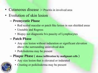 • Cutaneous disease :- Pruritis in involved area
• Evolution of skin lesion
– Premycotic Phase
• Red scaled macular or patch like lesion in sun shielded areas
• Unstable and Regress
• Biopsy not diagnostic b/o paucity of Lymphocytes
– Patch Phase
• Any size lesion without induration or significant elevation
above the surrounding uninvolved skin
• Poikiloderma may be present
– Plaque Phase ( dense infiltration by malignant cells )
• Any size lesion that is elevated or indurated
• Crusting or poikiloderma may be present
 