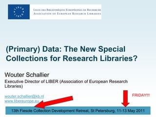 (Primary) Data: The New Special
Collections for Research Libraries?

Wouter Schallier
Executive Director of LIBER (Association of European Research
Libraries)

wouter.schallier@kb.nl                                               FRIDAY!!!
www.libereurope.eu

   13th Fiesole Collection Development Retreat, St Petersburg, 11-13 May 2011
 