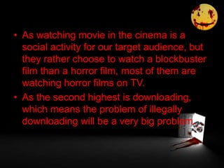 • As watching movie in the cinema is a
social activity for our target audience, but
they rather choose to watch a blockbuster
film than a horror film, most of them are
watching horror films on TV.
• As the second highest is downloading,
which means the problem of illegally
downloading will be a very big problem.
 