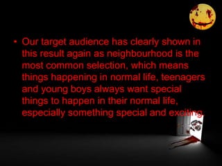 • Our target audience has clearly shown in
this result again as neighbourhood is the
most common selection, which means
things happening in normal life, teenagers
and young boys always want special
things to happen in their normal life,
especially something special and exciting.
 