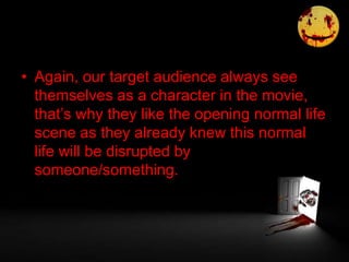 • Again, our target audience always see
themselves as a character in the movie,
that’s why they like the opening normal life
scene as they already knew this normal
life will be disrupted by
someone/something.
 