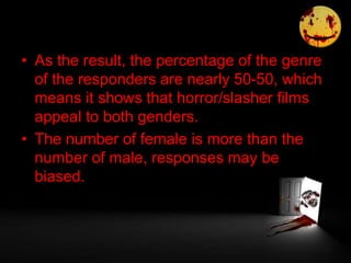 • As the result, the percentage of the genre
of the responders are nearly 50-50, which
means it shows that horror/slasher films
appeal to both genders.
• The number of female is more than the
number of male, responses may be
biased.
 