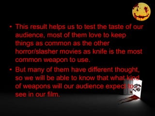 • This result helps us to test the taste of our
audience, most of them love to keep
things as common as the other
horror/slasher movies as knife is the most
common weapon to use.
• But many of them have different thought,
so we will be able to know that what kind
of weapons will our audience expect to
see in our film.
 