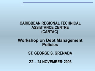 CARIBBEAN REGIONAL TECHNICAL ASSISTANCE CENTRE (CARTAC)  Workshop on Debt Management Policies ST. GEORGE’S, GRENADA 22  – 24 NOVEMBER ,  2006 