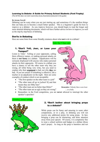Learning to Debate- A Guide for Primary School Students (Ford Trophy)
[The ACTDU does not claim ownership of any illustrations featured in this guide]
By Jeremy Farrell
Debating can be scary when you are just starting up, and sometimes it’s the smallest things
that can help you to become a much better speaker. This is a beginner’s guide for how to
improve as a debater. As you improve however, you should begin to read the longer and
more detailed debating documents, which will have further advice on how to improve, as well
as the step by step basics of debating.
Don’ts in Debating
Here are some hints from some friendly creatures about what not to do in a debate!
Toby the T-Rex says:
1. “Don’t Yell, Jeer, or Lose your
Temper!”
Listen to Toby! Yelling at your opponents, calling
them offensive names, or making personal attacks on
them is not funny in a debate. Adjudicators will be
seriously displeased with anyone who makes personal
attacks on their opponents. Of course in a debate you
have a chance to tell the other team why they are
wrong, all while being very witty, but you need to
explain why their argument is bad, not why they are
bad. If you are unsure if something is offensive, ask a
teacher or an adjudicator on the night. Here are some
examples of conduct which is not acceptable:
• “The first speaker on the other team is a jerk”
• “The other team all go to [school X] and that
means they are filthy liars”
• “The other team are no better than Hitler!” Remember- Nobody likes a sore loser
• “The other team are as ugly as they are wrong” …or a bully
• Remember; in the Ford competition, you are never allowed to interrupt the other
speaker’s speeches!
Jumping James advises:
2. “Don’t bother about bringing props
to a debate!”
While props can be funny and amusing in some other
competitions, or in a play, in debating you will not
receive any additional points for using props. In fact,
bringing a prop can be distracting, and draw attention
away from your speech. Of course, it is completely fine
to wear a school uniform and badges to a debate (those
aren’t props). As long as the prop is harmless and not
 