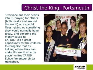 Christ the King, Portsmouth ‘Everyone put their hearts into it: praying for others (both locally and around the world) at a special Mass; giving up something they would normally have today, and donating the money saved to CAFOD.  It’s a great opportunity for the children to recognise that by helping others they can make the world a better place’  writes CAFOD School Volunteer Linda Heneghan. 