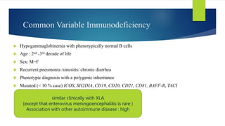 Common Variable Immunodeficiency
 Hypogammaglobinemia with phenotypically normal B cells
 Age : 2nd -3rd decade of life
 Sex: M=F
 Recurrent pneumonia /sinusitis/ chronic diarrhea
 Phenotypic diagnosis with a polygenic inheritance
 Mutated (< 10 % case) ICOS, SH2DIA, CD19, CD20, CD21, CD81, BAFF-R, TACI
similar clinically with XLA
(except that enterovirus meningoencephalitis is rare )
Association with other autoimmune disease : high
 