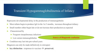 Transient Hypogammaglobulinemia of Infancy
Represents developmental delay in the production of immunoglobulin
 Most infants begin to produce IgG in the 1st 3 months, increases throughout infancy
 Small number either begin late or do not increase their production as expected
 Characterized by
 Frequent sinopulmonary infections
 Low serum immunoglobulins
 Condition may last into pre-school years
Diagnosis can only be made definitively in retrospect
 key distinction : responses to vaccines  preserved.
Source of Diagnostic confusion
 