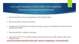 15
Care and Treatment of the Child with Suspected
Transient Hypogammaglobinemia
 Serial monitoring of immunoglobulins and antibody titers
 Re-immunization may be necessary
 Awareness that infections may require longer courses of antibiotics for treatment than
usually prescribed
 Gamma globulin is seldom necessary
 Any fever of 101.5F or greater requires that the child have a CBC, blood culture and
physical exam
Live viral vaccines should be held until immuno-competency is demonstrated
 