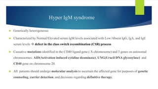 Hyper IgM syndrome
 Genetically heterogeneous
 Characterized by Normal/Elevated serum IgM levels associated with Low/Absent IgG, IgA, and IgE
serum levels  defect in the class switch recombination (CSR) process
 Causative mutations identified in the CD40 ligand gene ( X chromosome) and 3 genes on autosomal
chromosomes: AID(Activation induced cytidine deaminase), UNG(Uracil DNA glycosylase) and
CD40 gene on chromosome 20.
 All patients should undergo molecular analysis to ascertain the affected gene for purposes of genetic
counseling, carrier detection, and decisions regarding definitive therapy.
 