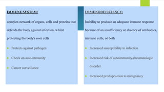 IMMUNE SYSTEM:
complex network of organs, cells and proteins that
defends the body against infection, whilst
protecting the body's own cells
 Protects against pathogen
 Check on auto-immunity
 Cancer surveillance
IMMUNODEFICIENCY:
Inability to produce an adequate immune response
because of an insufficiency or absence of antibodies,
immune cells, or both
 Increased susceptibility to infection
 Increased risk of autoimmunity/rheumatologic
disorder
 Increased predisposition to malignancy
 