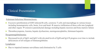 Clinical Presentation
Fulminant Infectious Mononucleosis:
 Excessive proliferation of EBV-infected B cells, cytotoxic T cells and macrophage in various tissues
including hematopoietic cells, brain, liver and heart  massive infiltration of these cells into lymphoid
and other organs  extensive parenchymal damage including hepatic necrosis and bone marrow failure
 Thrombocytopenia, Anemia, hepatic dysfunction, meningoencephalitis, fulminant hepatitis
Dysgammaglobulinemia:
 Decreased levels of IgG1 and IgG3 with elevated levels of IgM and IgA progress over time to include
deficiencies of all isotypes of Immunoglobulins
Lymphoma:
 Due to impaired immune surveillance and elimination by T cells
 