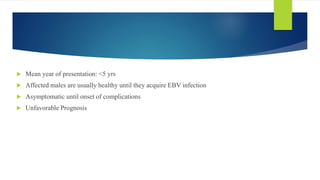  Mean year of presentation: <5 yrs
 Affected males are usually healthy until they acquire EBV infection
 Asymptomatic until onset of complications
 Unfavorable Prognosis
 