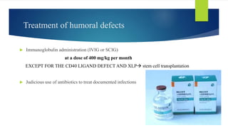 Treatment of humoral defects
 Immunoglobulin administration (IVIG or SCIG)
at a dose of 400 mg/kg per month
EXCEPT FOR THE CD40 LIGAND DEFECT AND XLP stem cell transplantation
 Judicious use of antibiotics to treat documented infections
 