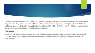 Local reactions were observed in 14/50 (28 %) patients, mainly consisting of skin manifestations at the injection site.
Only three (6.8 %) patients discontinued due to infusion site reactions. In patients shifting from IVIG to SCIG, the
total mean score of Life Quality Index (LQI) improved from 76.9 ± 16.8 to 90.7 ± 11.6 (P < 0.01) at 6 months; there
was an improvement also in the overall patients’ evaluation.
Conclusions
A total of 93.2 % patients tolerated the new route of administration and reported a significant improvement in their
LQI. Our results from a routine clinical practice in a real-life population are consistent with those of phase III
clinical studies.
 
