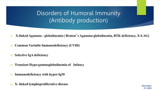 December
21, 2023
Disorders of Humoral Immunity
(Antibody production)
1) X-linked Agamma - globulinemia ( Bruton’s Agamma-globulinemia, BTK deficiency, X-LAG)
2) Common Variable Immunodeficiency (CVID)
3) Selective IgA deficiency
4) Transient Hypo-gammaglobulinemia of Infancy
5) Immunodeficiency with hyper-IgM
6) X- linked lymphoproliferative disease
 
