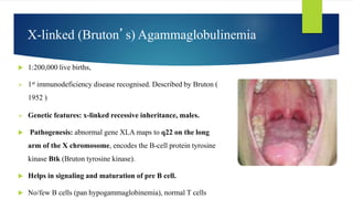 X-linked (Bruton’s) Agammaglobulinemia
 1:200,000 live births,
 1st immunodeficiency disease recognised. Described by Bruton (
1952 )
 Genetic features: x-linked recessive inheritance, males.
 Pathogenesis: abnormal gene XLA maps to q22 on the long
arm of the X chromosome, encodes the B-cell protein tyrosine
kinase Btk (Bruton tyrosine kinase).
 Helps in signaling and maturation of pre B cell.
 No/few B cells (pan hypogammaglobinemia), normal T cells
 