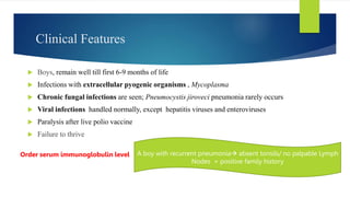 Clinical Features
 Boys, remain well till first 6-9 months of life
 Infections with extracellular pyogenic organisms , Mycoplasma
 Chronic fungal infections are seen; Pneumocystis jiroveci pneumonia rarely occurs
 Viral infections handled normally, except hepatitis viruses and enteroviruses
 Paralysis after live polio vaccine
 Failure to thrive
A boy with recurrent pneumonia absent tonsils/ no palpable Lymph
Nodes + positive family history
Order serum immunoglobulin level
 