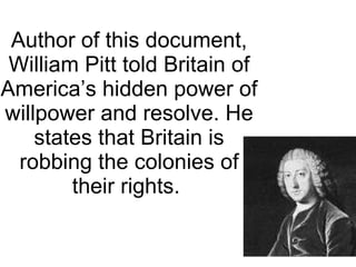 Author of this document, William Pitt told Britain of America’s hidden power of willpower and resolve. He states that Britain is robbing the colonies of their rights.
