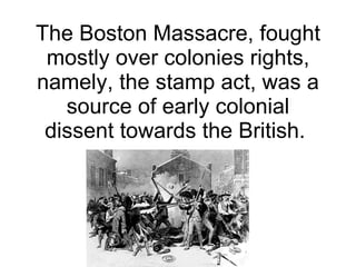 The Boston Massacre, fought mostly over colonies rights, namely, the stamp act, was a source of early colonial dissent towards the British.