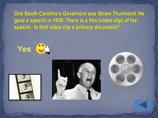  One South Carolina’s Governors was Strom Thurmond. He
 gave a speech in 1950. There is a film (video clip) of his
 speech. Is that video clip a primary document?
 