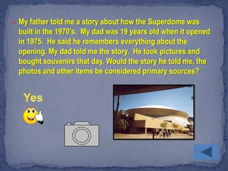  My father told me a story about how the Superdome was
  built in the 1970’s. My dad was 19 years old when it opened
  in 1975. He said he remembers everything about the
  opening. My dad told me the story. He took pictures and
  bought souvenirs that day. Would the story he told me, the
  photos and other items be considered primary sources?
 