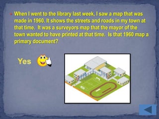 When I went to the library last week, I saw a map that was
  made in 1960. It shows the streets and roads in my town at
  that time. It was a surveyors map that the mayor of the
  town wanted to have printed at that time. Is that 1960 map a
  primary document?
 