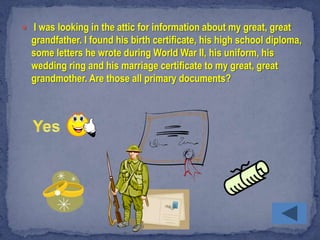  I was looking in the attic for information about my great, great
  grandfather. I found his birth certificate, his high school diploma,
  some letters he wrote during World War II, his uniform, his
  wedding ring and his marriage certificate to my great, great
  grandmother. Are those all primary documents?
 