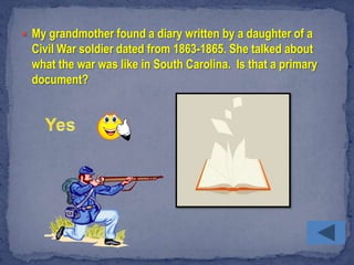  My grandmother found a diary written by a daughter of a
  Civil War soldier dated from 1863-1865. She talked about
  what the war was like in South Carolina. Is that a primary
  document?
 