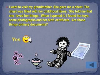  I went to visit my grandmother. She gave me a chest. The
  chest was filled with her childhood items. She told me that
  she loved her things. When I opened it, I found her toys,
  some photographs and her birth certificate. Are those
  things primary documents?
 