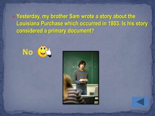  Yesterday, my brother Sam wrote a story about the
 Louisiana Purchase which occurred in 1803. Is his story
 considered a primary document?
 