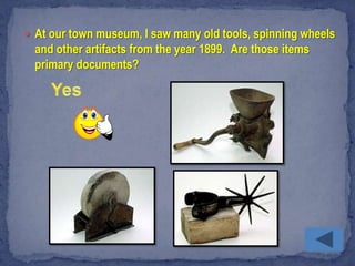  At our town museum, I saw many old tools, spinning wheels
  and other artifacts from the year 1899. Are those items
  primary documents?
 
