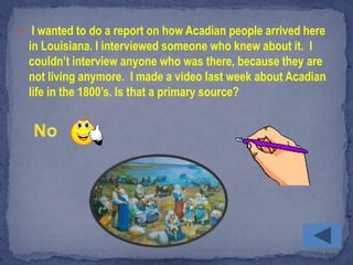  I wanted to do a report on how Acadian people arrived here
  in Louisiana. I interviewed someone who knew about it. I
  couldn’t interview anyone who was there, because they are
  not living anymore. I made a video last week about Acadian
  life in the 1800’s. Is that a primary source?
 