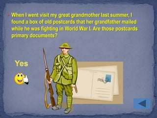  When I went visit my great grandmother last summer, I
  found a box of old postcards that her grandfather mailed
  while he was fighting in World War I. Are those postcards
  primary documents?
 
