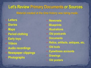 Material created at the time history was being made.

 Letters                          Newsreels
 Diaries                          Blueprints
 Maps                             Illustrations
 Period clothing                  Old postcards
 Early toys                       Documents

 Videos                           Relics, artifacts, antiques, etc.
                                   Old tools
 Audio recordings
                                   Eyewitness accounts
 Newspaper clippings
                                   Drawings
 Photographs
                                   Old posters
 