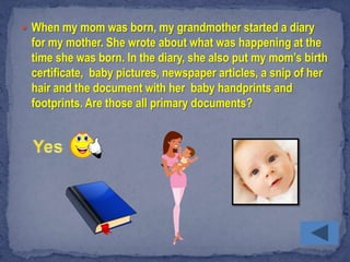  When my mom was born, my grandmother started a diary
 for my mother. She wrote about what was happening at the
 time she was born. In the diary, she also put my mom’s birth
 certificate, baby pictures, newspaper articles, a snip of her
 hair and the document with her baby handprints and
 footprints. Are those all primary documents?
 