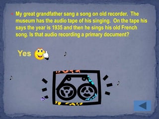  My great grandfather sang a song on old recorder. The
  museum has the audio tape of his singing. On the tape his
  says the year is 1935 and then he sings his old French
  song. Is that audio recording a primary document?
 