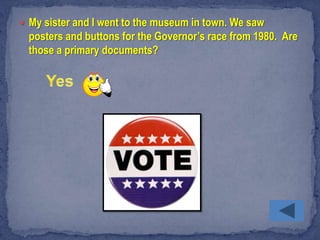  My sister and I went to the museum in town. We saw
  posters and buttons for the Governor’s race from 1980. Are
  those a primary documents?
 