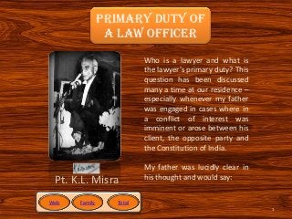 Primary Duty Of
                A Law Officer
                         Who is a lawyer and what is
                         the lawyer’s primary duty? This
                         question has been discussed
                         many a time at our residence –
                         especially whenever my father
                         was engaged in cases where in
                         a conflict of interest was
                         imminent or arose between his
                         client, the opposite party and
                         the Constitution of India.

                         My father was lucidly clear in
 Pt. K.L. Misra          his thought and would say:


Web   Family     Total
                                                           1
 