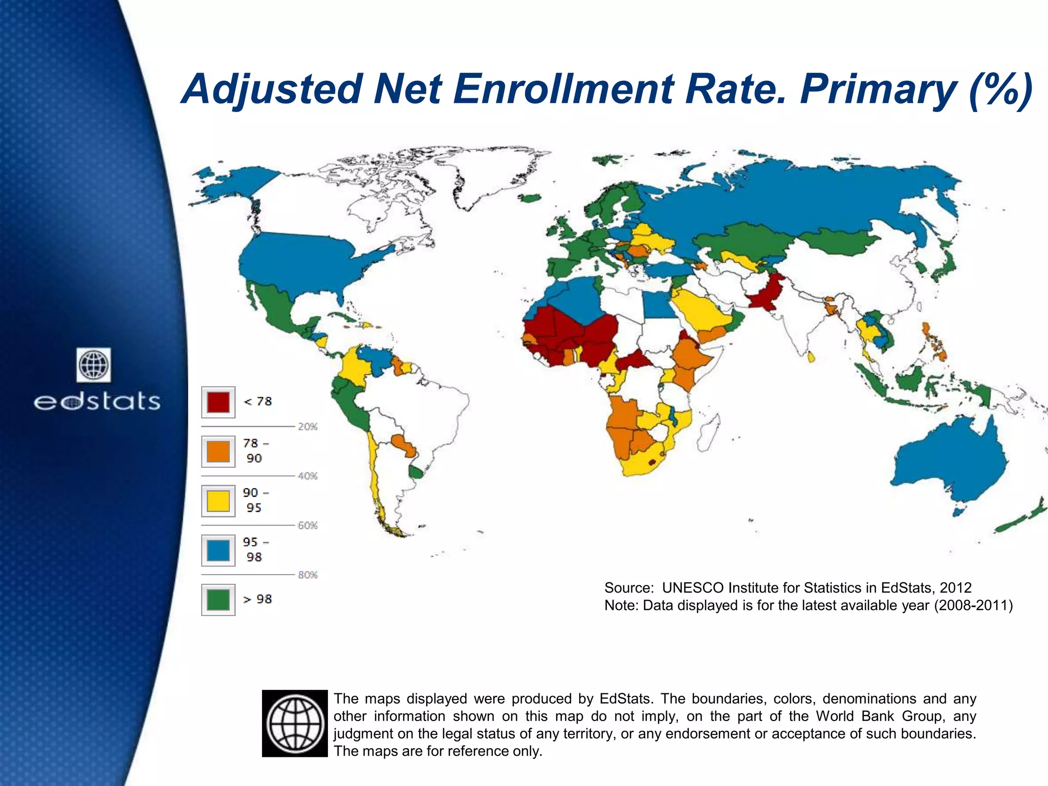 Adjusted Net Enrollment Rate. Primary (%)
The maps displayed were produced by EdStats. The boundaries, colors, denominations and any
other information shown on this map do not imply, on the part of the World Bank Group, any
judgment on the legal status of any territory, or any endorsement or acceptance of such boundaries.
The maps are for reference only.
Source: UNESCO Institute for Statistics in EdStats, 2012
Note: Data displayed is for the latest available year (2008-2011)
 