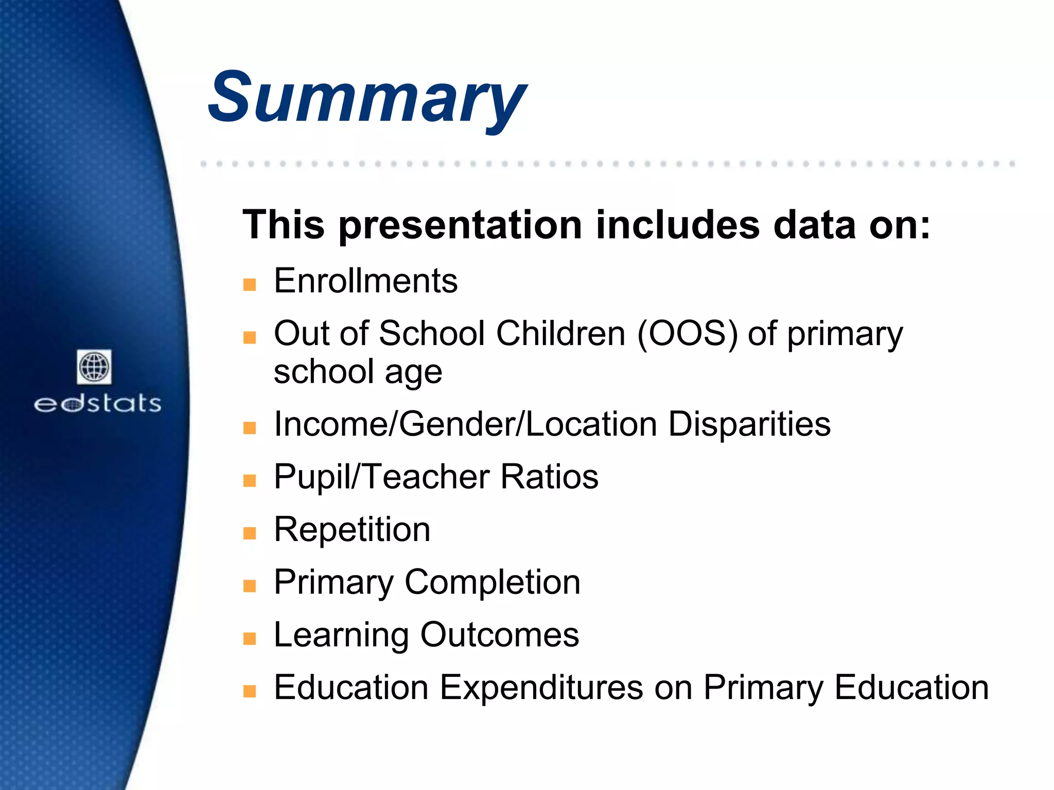 Summary
This presentation includes data on:
 Enrollments
 Out of School Children (OOS) of primary
school age
 Income/Gender/Location Disparities
 Pupil/Teacher Ratios
 Repetition
 Primary Completion
 Learning Outcomes
 Education Expenditures on Primary Education
 