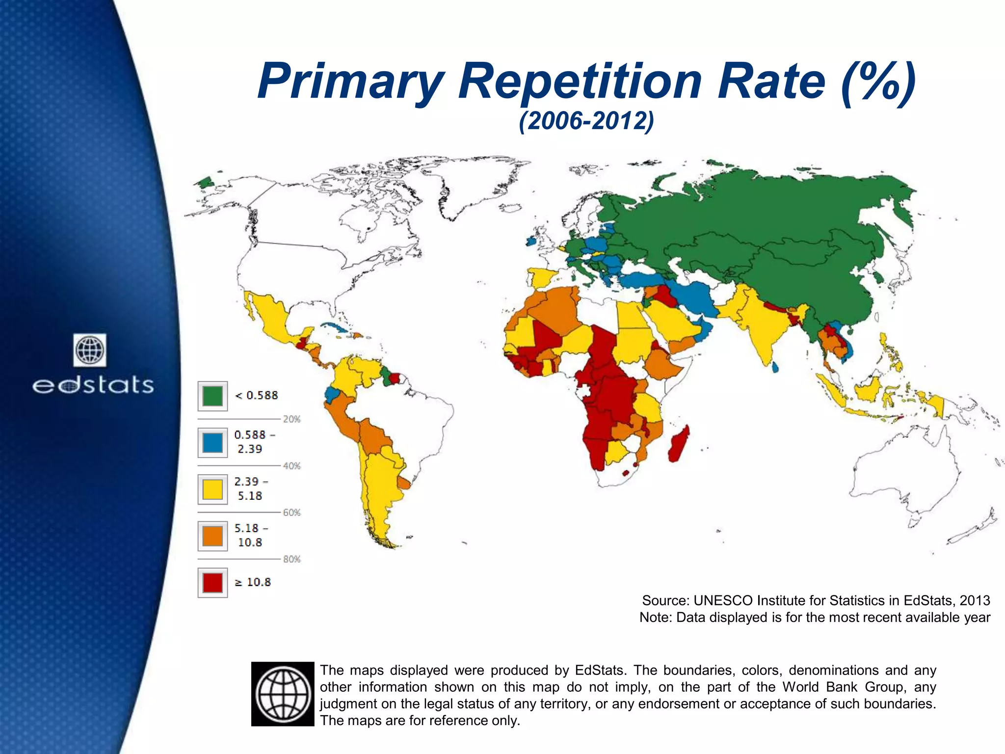 Primary Repetition Rate (%)
(2006-2012)
Source: UNESCO Institute for Statistics in EdStats, 2013
Note: Data displayed is for the most recent available year
The maps displayed were produced by EdStats. The boundaries, colors, denominations and any
other information shown on this map do not imply, on the part of the World Bank Group, any
judgment on the legal status of any territory, or any endorsement or acceptance of such boundaries.
The maps are for reference only.
 