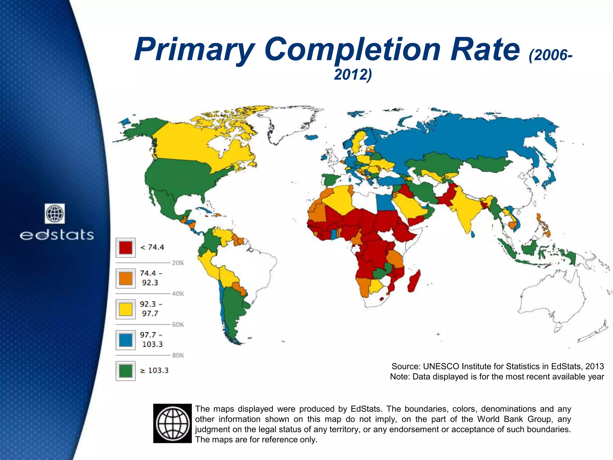 Primary Completion Rate (2006-
2012)
Source: UNESCO Institute for Statistics in EdStats, 2013
Note: Data displayed is for the most recent available year
The maps displayed were produced by EdStats. The boundaries, colors, denominations and any
other information shown on this map do not imply, on the part of the World Bank Group, any
judgment on the legal status of any territory, or any endorsement or acceptance of such boundaries.
The maps are for reference only.
 