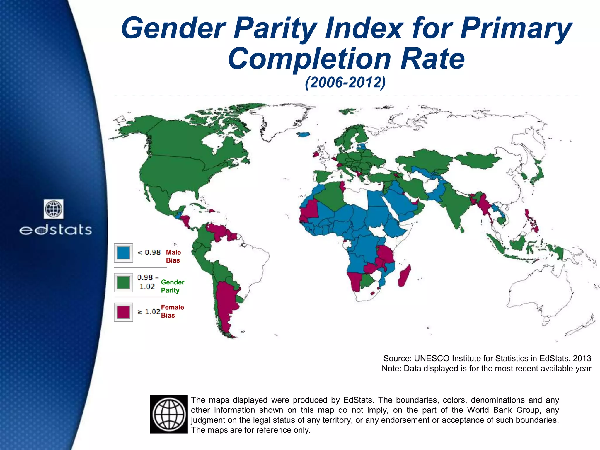 Gender Parity Index for Primary
Completion Rate
(2006-2012)
Source: UNESCO Institute for Statistics in EdStats, 2013
Note: Data displayed is for the most recent available year
The maps displayed were produced by EdStats. The boundaries, colors, denominations and any
other information shown on this map do not imply, on the part of the World Bank Group, any
judgment on the legal status of any territory, or any endorsement or acceptance of such boundaries.
The maps are for reference only.
Gender
Parity
Female
Bias
Male
Bias
 
