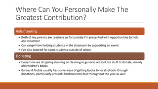 Where Can You Personally Make The
Greatest Contribution?
Volunteering
• Both of my parents are teachers so fortunately I’m presented with opportunities to help
and volunteer
• Can range from helping students in the classroom to supporting an event
• I’ve also tutored for some students outside of school
Donating
• Every time we do spring cleaning or cleaning in general, we look for stuff to donate, mainly
old children’s books
• Barnes & Noble usually has some ways of getting books to local schools through
donations, particularly around Christmas time but throughout the year as well
 