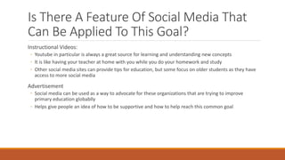 Is There A Feature Of Social Media That
Can Be Applied To This Goal?
Instructional Videos:
◦ Youtube in particular is always a great source for learning and understanding new concepts
◦ It is like having your teacher at home with you while you do your homework and study
◦ Other social media sites can provide tips for education, but some focus on older students as they have
access to more social media
Advertisement
◦ Social media can be used as a way to advocate for these organizations that are trying to improve
primary education globablly
◦ Helps give people an idea of how to be supportive and how to help reach this common goal
 